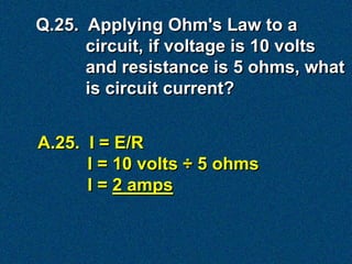 Q.25. Applying Ohm's Law to a
      circuit, if voltage is 10 volts
      and resistance is 5 ohms, what
      is circuit current?


A.25. I = E/R
      I = 10 volts ÷ 5 ohms
      I = 2 amps
 