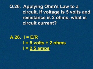Q.26. Applying Ohm's Law to a
      circuit, if voltage is 5 volts and
      resistance is 2 ohms, what is
      circuit current?


A.26. I = E/R
      I = 5 volts ÷ 2 ohms
      I = 2.5 amps
 