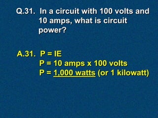 Q.31. In a circuit with 100 volts and
      10 amps, what is circuit
      power?


A.31. P = IE
      P = 10 amps x 100 volts
      P = 1,000 watts (or 1 kilowatt)
 