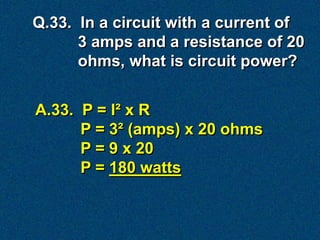 Q.33. In a circuit with a current of
      3 amps and a resistance of 20
      ohms, what is circuit power?


A.33. P = I² x R
      P = 3² (amps) x 20 ohms
      P = 9 x 20
      P = 180 watts
 