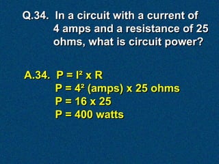 Q.34. In a circuit with a current of
      4 amps and a resistance of 25
      ohms, what is circuit power?


A.34. P = I² x R
      P = 4² (amps) x 25 ohms
      P = 16 x 25
      P = 400 watts
 