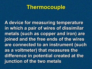 Thermocouple

A device for measuring temperature
in which a pair of wires of dissimilar
metals (such as copper and iron) are
joined and the free ends of the wires
are connected to an instrument (such
as a voltmeter) that measures the
difference in potential created at the
junction of the two metals
 