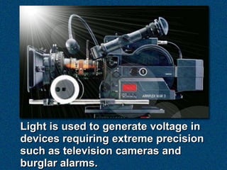 Light is used to generate voltage in
devices requiring extreme precision
such as television cameras and
burglar alarms.
 