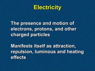 Electricity

The presence and motion of
electrons, protons, and other
charged particles

Manifests itself as attraction,
repulsion, luminous and heating
effects
 