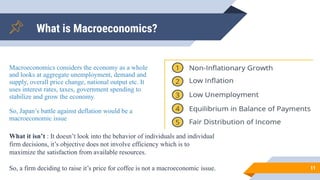 11
What is Macroeconomics?
Macroeconomics considers the economy as a whole
and looks at aggregate unemployment, demand and
supply, overall price change, national output etc. It
uses interest rates, taxes, government spending to
stabilize and grow the economy.
So, Japan’s battle against deflation would be a
macroeconomic issue
What it isn’t : It doesn’t look into the behavior of individuals and individual
firm decisions, it’s objective does not involve efficiency which is to
maximize the satisfaction from available resources.
So, a firm deciding to raise it’s price for coffee is not a macroeconomic issue.
 
