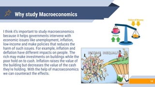 14
Why study Macroeconomics
I think it’s important to study macroeconomics
because it helps governments intervene with
economic issues like unemployment, inﬂation,
low-income and make policies that reduces the
harm of such issues. For example, inﬂation and
deﬂation have different impacts on people. The
rich may make investments on buildings while the
poor hold on to cash. Inﬂation raises the value of
the building but decreases the value of the cash
they’re holding. With the help of macroeconomics
we can counteract the effects.
 