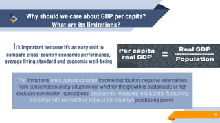 16
Why should we care about GDP per capita?
What are its limitations?
It’s important because it’s an easy unit to
compare cross-country economic performance,
average living standard and economic well-being
The limitations are it doesn’t consider income distribution, negative externalities
from consumption and production nor whether the growth is sustainable or not,
excludes non-market transactions, because it’s measured in U.S.D the ﬂuctuating
exchange rate can not truly express the country’s purchasing power.
 
