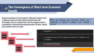 17
The Convergence of Short-term Economic
Growth
General conclusion of Convergence: Although countries start
at different levels of initial capital and labor they will
eventually arrive at a steady state. But this happens under 3
assumptions of diminishing marginal product of labor, capital,
and constant returns to scale.
When we change the initial labor nor
capital it doesn’t impact our steady
state!
When
L0=400
K0=300
When
L0=500
K0=300
When
L0=400
K0=500
 