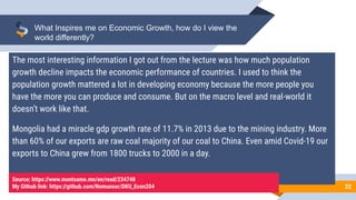 22
What Inspires me on Economic Growth, how do I view the
world differently?
The most interesting information I got out from the lecture was how much population
growth decline impacts the economic performance of countries. I used to think the
population growth mattered a lot in developing economy because the more people you
have the more you can produce and consume. But on the macro level and real-world it
doesn’t work like that.
Mongolia had a miracle gdp growth rate of 11.7% in 2013 due to the mining industry. More
than 60% of our exports are raw coal majority of our coal to China. Even amid Covid-19 our
exports to China grew from 1800 trucks to 2000 in a day.
Source: https://www.montsame.mn/en/read/234748
My Github link: https://github.com/Nomunsor/DKU_Econ204
 