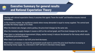 Executive Summary for general results
and Rational Expectation Theory
-Starting with rational expectation theory it assumes that agents “know the model” and therefore ensures internal
consistency.
In the monetary market, the equilibrium stands where money demanded is equal to money supplied. The central bank
provides the money supply so it is ﬁxed.
When the interest rate changes ceteris paribus, the price level changes by the same rate.
When the monetary supply changes it causes a shift on the vertical graph, and Price level changes by the same rate.
When there is a technological improvement (Alipay, wechat money) it reduces the demand for ﬁat money which results
in equilibrium price level increase.
When there is an increase in real GDP, price level decreases.
When there’s a recession or a boom the government would want to control the price level therefore increasing or
decreasing money supply. So, a decrease in GDP will have to decrease money supply.
24
 