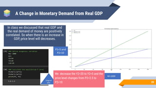 A Change in Monetary Demand from Real GDP
In class we discussed that real GDP and
the real demand of money are positively
correlated. So when there is an increase in
GDP, price level will decreases.
28
We decrease the Y2=20 to Y2=5 and the
price level changes from P2=2.5 to
P2=10
 