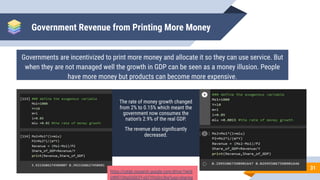 Government Revenue from Printing More Money
The rate of money growth changed
from 2% to 0.15% which meant the
government now consumes the
nation’s 2.9% of the real GDP.
The revenue also signiﬁcantly
decreased.
31
Governments are incentivized to print more money and allocate it so they can use service. But
when they are not managed well the growth in GDP can be seen as a money illusion. People
have more money but products can become more expensive.
https://colab.research.google.com/drive/1lwUI
OWR7i3hqOUDCFf-oljTYHzOrc3he?usp=sharing
 