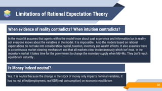 Limitations of Rational Expectation Theory
32
When evidence of reality contradicts? When intuition contradicts?
In the model it assumes that agents within the model know about past experience and information but in reality
not everyone knows about the variables in the model. It is impossible. Also the models based on rational
expectations do not take into consideration capital, taxation, inventory and wealth effects. It also assumes there
is a continuous market clearing mechanism and that all markets clear instantaneously which isn’t true. In the
monetary market it takes time for the government to change the monetary supply when Md=Ms. They don’t reach
equilibrium instantly .
Is Money indeed neutral?
Yes. It is neutral because the change in the stock of money only impacts nominal variables, it
has no real effect(employment, real GDP, real consumption) on economic equilibrium
 