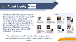 Dr. Robert Lauko found Liquity, a decentralized
borrowing protocol with distinctive features of 0
interest-rate loan, low collateral ratio,
censorship resistant, with directly redeemable
coins, and growth incentives. He quit his former
job to solely focus on this project and they were
able to successfully gather teammates to
further develop the project and received 2.4
million dollars in investment.
About Liquity
34
 
