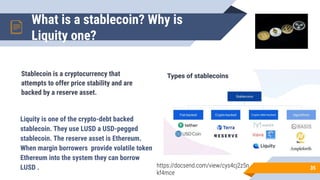 What is a stablecoin? Why is
Liquity one?
35
Stablecoin is a cryptocurrency that
attempts to offer price stability and are
backed by a reserve asset.
Liquity is one of the crypto-debt backed
stablecoin. They use LUSD a USD-pegged
stablecoin. The reserve asset is Ethereum.
When margin borrowers provide volatile token
Ethereum into the system they can borrow
LUSD . https://docsend.com/view/cys4cj2z5n
kf4mce
 