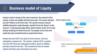 Business model of Liquity
38
People who have LQTY can stake it in the contract and earn
redemption, issuance fee . The system airdrops LQTY, a portion
from the LQTY that was airdropped would be given to stability
providers and the front end. This incentivizes them to market
Liquity and help it grow attracting more users.
Liquity is only in charge of the smart contracts, the protocol of the
system. It does not meddle with the front ends. The system will give
out LQTY tokens to the front ends. The system measure amount
stability depositors made through a speciﬁc front end. Based on the
turnover it will proportionally deﬁne which fraction of the 33.3% total
airdrop should go to which front end. The people on the front end
would also get rewarded based on proportional share.
https://docsend.com/view/cys4cj2z5nkf
4mce
 