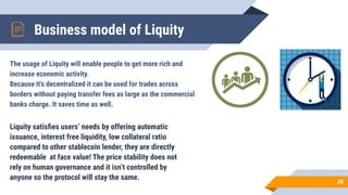 Business model of Liquity
39
Liquity satisﬁes users’ needs by offering automatic
issuance, interest free liquidity, low collateral ratio
compared to other stablecoin lender, they are directly
redeemable at face value! The price stability does not
rely on human governance and it isn’t controlled by
anyone so the protocol will stay the same.
The usage of Liquity will enable people to get more rich and
increase economic activity.
Because it’s decentralized it can be used for trades across
borders without paying transfer fees as large as the commercial
banks charge. It saves time as well.
 