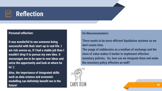 Reﬂection
40
Personal reﬂection:
It was wonderful to see someone being
successful with their start-up in real life. I
am risk averse so, if I had a stable job then I
wouldn’t drop it to pursue my own idea. It
encourages me to be open to new ideas and
seize the opportunity and look at where he
is! :)
Also, the importance of Integrated skills
such as data science and economic
modelling can deﬁnitely beneﬁt me in the
future!
On Macroeconomics:
There needs to be more eﬃcient liquidation systems so we
don’t waste time.
The usage of stablecoins as a medium of exchange and the
store of value makes it harder to implement effective
monetary policies. So, how can we integrate them and make
the monetary policy effective as well?
 