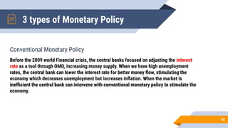 Conventional Monetary Policy
3 types of Monetary Policy
42
Before the 2009 world Financial crisis, the central banks focused on adjusting the interest
rate as a tool through OMO, increasing money supply. When we have high unemployment
rates, the central bank can lower the interest rate for better money ﬂow, stimulating the
economy which decreases unemployment but increases inﬂation. When the market is
ineﬃcient the central bank can intervene with conventional monetary policy to stimulate the
economy.
 