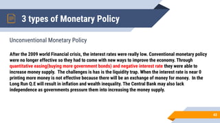 3 types of Monetary Policy
Unconventional Monetary Policy
43
After the 2009 world Financial crisis, the interest rates were really low. Conventional monetary policy
were no longer effective so they had to come with new ways to improve the economy. Through
quantitative easing(buying more government bonds) and negative interest rate they were able to
increase money supply. The challenges is has is the liquidity trap. When the interest rate is near 0
printing more money is not effective because there will be an exchange of money for money. In the
Long Run Q.E will result in inﬂation and wealth inequality. The Central Bank may also lack
independence as governments pressure them into increasing the money supply.
 
