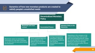Dynamics of how new monetary products are created to
satisfy people's unsatisﬁed needs
46
Decentralized Monetary
Policy
Blockchain and smart
contract Decentralized Finance
Depending on the company or the
cryptocurrency they come up with
their own monetary protocol. Liquity
for example, had their own protocol.
Ethereum and bitcoin had rigid,
predeﬁned monetary policy. Bitcoin
had a ﬁxed supply.
It brings transparency,
automation, openness
by cutting of middleman
and using the
decentralized operation
system
Smart contracts leave out
the middleman so it’s
eﬃcient and much faster.
There won’t be problems in
execution
Blockchain saves our transaction
information on may other computers
so we don’t have to worry about losing
the transaction
Monetary Policy on the
Blockchain
 