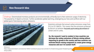 New Research Idea
47
Challenge: Decentralized monetary products are environmentally unfriendly due to their extensive usage of electricity.
The popularity of digital currencies further accelerates global warming, endangering our lives and conﬂicts with our
global goal of decreasing carbon emissions.
Reference:
https://www.extremetech.com/extreme/184427-one-bitcoin-group-now-controls-51-of-total-mining-power-threatening-entire-cur
rencys-safety
Scientists estimate that annual carbon emissions range from
22.0 to 22.9 MtCO2. This means that the emissions produced
by Bitcoin sit between the levels produced by the nations of
Jordan and Sri Lanka.
https://doi.org/10.1016/j.joule.2019.05.012
So, the research I want to conduct is how countries can
decrease the carbon emissions of bitcoin mining without
impacting its growth in the country and how countries can
motivate bitcoin mining companies to create green energy
resources and use it to sustain itself.
 