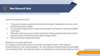 New Research Idea
Some of the questions to ask is:
1. If we were to impose a government tax what are the type of drawbacks it can have on the
growth and consumer usage?
2. Is it possible to regulate bitcoin mines internationally? It will become a signiﬁcant problem
in the future.
3. What policy tools can we use to make sure bitcoin mining companies reduce their carbon
emission and are motivated to have a cleaner energy source?
4. What are the green energy alternatives?
Methods to use: Local experiments
For example, a small country comes up with their own digital currency. They impose an
environmental tax on the mining companies. The users also pay transaction fees that have added
environmental tax fees. How does this impact user preference on using domestic digital currency?
 
