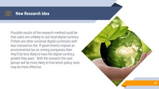 New Research Idea
Possible results of the research method could be
that users are unlikely to use local digital currency
if there are other universal digital currencies with
less transaction fee. If governments impose an
environmental tax on mining companies then
they’ll be less likely to have the digital currency
growth they want. With the research the next
person will be more likely to ﬁnd which policy tools
may be more effective.
49
 