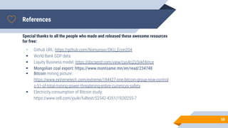 References
Special thanks to all the people who made and released these awesome resources
for free:
▰ Github URL: https://github.com/Nomunsor/DKU_Econ204
▰ World Bank GDP data:
▰ Liquity Business model: https://docsend.com/view/cys4cj2z5nkf4mce
▰ Mongolian coal export: https://www.montsame.mn/en/read/234748
▰ Bitcoin mining picture:
https://www.extremetech.com/extreme/184427-one-bitcoin-group-now-control
s-51-of-total-mining-power-threatening-entire-currencys-safety
▰ Electricity consumption of Bitcoin study:
https://www.cell.com/joule/fulltext/S2542-4351(19)30255-7
50
 
