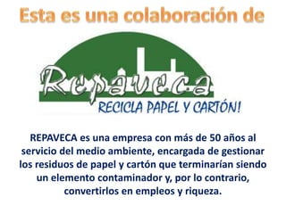 Reciclajes de Papel Palo Verde II C.A.
REPAVECA es una empresa con más de 50 años al
servicio del medio ambiente, encargada de gestionar
los residuos de papel y cartón que terminarían siendo
un elemento contaminador y, por lo contrario,
convertirlos en empleos y riqueza.
 