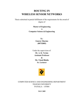 ROUTING IN
         WIRELESS SENSOR NETWORKS
Thesis submitted in partial fulfillment of the requirements for the award of
                                   degree of

                       Master of Engineering
                                 in
                   Computer Science & Engineering


                                   By:
                             Gaurav Sharma
                               (80732005)


                         Under the supervision of:
                            Dr. A. K. Verma
                           Assistant Professor
                                    &
                           Mr. Vinod Bhalla
                              Sr. Lecturer




    COMPUTER SCIENCE AND ENGINEERING DEPARTMENT
                 THAPAR UNIVERSITY
                   PATIALA – 147004

                                MAY 2009
 