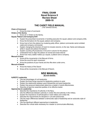 FINAL EXAM
                                        Naval Science II
                                         Review Sheet
                                            2009-10

                               THE CADET FIELD MANUAL
                                          (THE ORANGE BOOK)
Chain of Command
       • Know the chain of command.
Orders of the Sentry
       • Know all 11 Orders to the Sentry.
Squad, Platoon and Company Drill
       • Explain the prescribed movements in handling execution for squad, platoon and company drills.
       • Know the formations for the squad, platoon and company.
       • Know how to form the platoon by mustering petty officer, platoon commander senior enlisted
           cadet and company commander.
       • Explain changing the direction of march to include columns, to the rear, flanks and obloquies
           while in squad and platoon formations
       • Explain counting off procedures in line and in column for the platoon
       • Understand how to align the platoon at normal and close interval
       • Know how many cadets makes up a squad, a platoon and a company.
Manual of Arms
       • Know all the movements in the Manual of Arms.
       • Know the count for each movement.
       • Know the positions of your hands and the rifle when under arms.
Manual of Sword
       • Know the history of the Sword
       • Know all the movements in the Manual of Sword..

                                         NS2 MANUAL
                                             (BLACK BOOK)
NJROTC Leadership
      • Cite two advantages of unit leadership.
      • Explain the three things required for leadership positions to exist
      • Explain the relationship between good followership and good leadership.
      • Explain that personal relationships determine a leader’s overall effectiveness.
      • Describe at least ten essential qualities of an effective leader.
Approaches to Leadership
      • Describe the importance of authority in the Navy.
      • Cite the differences between authority in civilian life and authority in the military.
      • Explain the importance of self-discipline in both military and civilian life.
      • Describe the requirements for discipline in unit drill ceremonies.
      • Cite the major differences between a democratic style of leadership and an autocratic style of
         leadership.
      • Cite five significant different approaches to leadership.
      • Describe four critical skills necessary for a leader to communicate effectively.
 