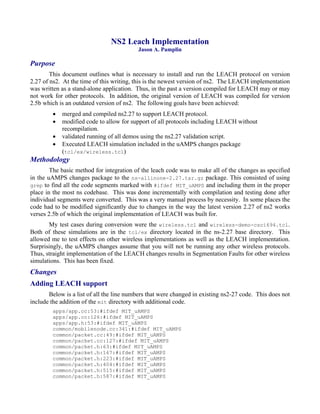 NS2 Leach Implementation
                                          Jason A. Pamplin

Purpose
        This document outlines what is necessary to install and run the LEACH protocol on version
2.27 of ns2. At the time of this writing, this is the newest version of ns2. The LEACH implementation
was written as a stand-alone application. Thus, in the past a version compiled for LEACH may or may
not work for other protocols. In addition, the original version of LEACH was compiled for version
2.5b which is an outdated version of ns2. The following goals have been achieved:
            merged and compiled ns2.27 to support LEACH protocol.
            modified code to allow for support of all protocols including LEACH without
            recompilation.
            validated running of all demos using the ns2.27 validation script.
            Executed LEACH simulation included in the uAMPS changes package
            (tcl/ex/wireless.tcl)
Methodology
        The basic method for integration of the leach code was to make all of the changes as specified
in the uAMPS changes package to the ns-allinone-2.27.tar.gz package. This consisted of using
grep to find all the code segments marked with #ifdef MIT_uAMPS and including them in the proper
place in the most ns codebase. This was done incrementally with compilation and testing done after
individual segments were converted. This was a very manual process by necessity. In some places the
code had to be modified significantly due to changes in the way the latest version 2.27 of ns2 works
verses 2.5b of which the original implementation of LEACH was built for.
       My test cases during conversion were the wireless.tcl and wireless-demo-csci694.tcl.
Both of these simulations are in the tcl/ex directory located in the ns-2.27 base directory. This
allowed me to test effects on other wireless implementations as well as the LEACH implementation.
Surprisingly, the uAMPS changes assume that you will not be running any other wireless protocols.
Thus, straight implementation of the LEACH changes results in Segmentation Faults for other wireless
simulations. This has been fixed.
Changes
Adding LEACH support
       Below is a list of all the line numbers that were changed in existing ns2-27 code. This does not
include the addition of the mit directory with additional code.
        apps/app.cc:53:#ifdef MIT_uAMPS
        apps/app.cc:126:#ifdef MIT_uAMPS
        apps/app.h:53:#ifdef MIT_uAMPS
        common/mobilenode.cc:341:#ifdef MIT_uAMPS
        common/packet.cc:49:#ifdef MIT_uAMPS
        common/packet.cc:127:#ifdef MIT_uAMPS
        common/packet.h:63:#ifdef MIT_uAMPS
        common/packet.h:167:#ifdef MIT_uAMPS
        common/packet.h:223:#ifdef MIT_uAMPS
        common/packet.h:404:#ifdef MIT_uAMPS
        common/packet.h:515:#ifdef MIT_uAMPS
        common/packet.h:587:#ifdef MIT_uAMPS
 