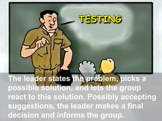The leader states the problem, picks a
possible solution, and lets the group
react to this solution. Possibly accepting
suggestions, the leader makes a final
decision and informs the group.

 