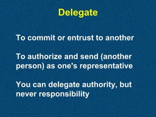 Delegate
To commit or entrust to another
To authorize and send (another
person) as one's representative
You can delegate authority, but
never responsibility

 