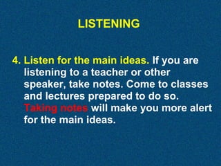 LISTENING
4. Listen for the main ideas. If you are
listening to a teacher or other
speaker, take notes. Come to classes
and lectures prepared to do so.
Taking notes will make you more alert
for the main ideas.

 