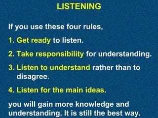 LISTENING
If you use these four rules,
1. Get ready to listen.
2. Take responsibility for understanding.
3. Listen to understand rather than to
disagree.
4. Listen for the main ideas.
you will gain more knowledge and
understanding. It is still the best way.

 