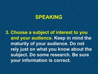 SPEAKING
3. Choose a subject of interest to you
and your audience. Keep in mind the
maturity of your audience. Do not
rely just on what you know about the
subject. Do some research. Be sure
your information is correct.

 