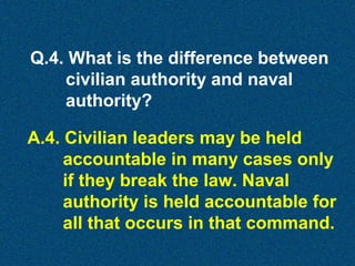 Q.4. What is the difference between
civilian authority and naval
authority?
A.4. Civilian leaders may be held
accountable in many cases only
if they break the law. Naval
authority is held accountable for
all that occurs in that command.

 