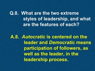 Q.8. What are the two extreme
styles of leadership, and what
are the features of each?
A.8. Autocratic is centered on the
leader and Democratic means
participation of followers, as
well as the leader, in the
leadership process.

 