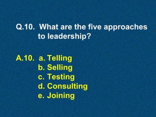 Q.10. What are the five approaches
to leadership?
A.10. a. Telling
b. Selling
c. Testing
d. Consulting
e. Joining

 