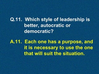 Q.11. Which style of leadership is
better, autocratic or
democratic?
A.11. Each one has a purpose, and
it is necessary to use the one
that will suit the situation.

 