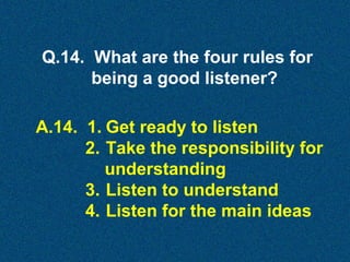 Q.14. What are the four rules for
being a good listener?
A.14. 1. Get ready to listen
2. Take the responsibility for
understanding
3. Listen to understand
4. Listen for the main ideas

 
