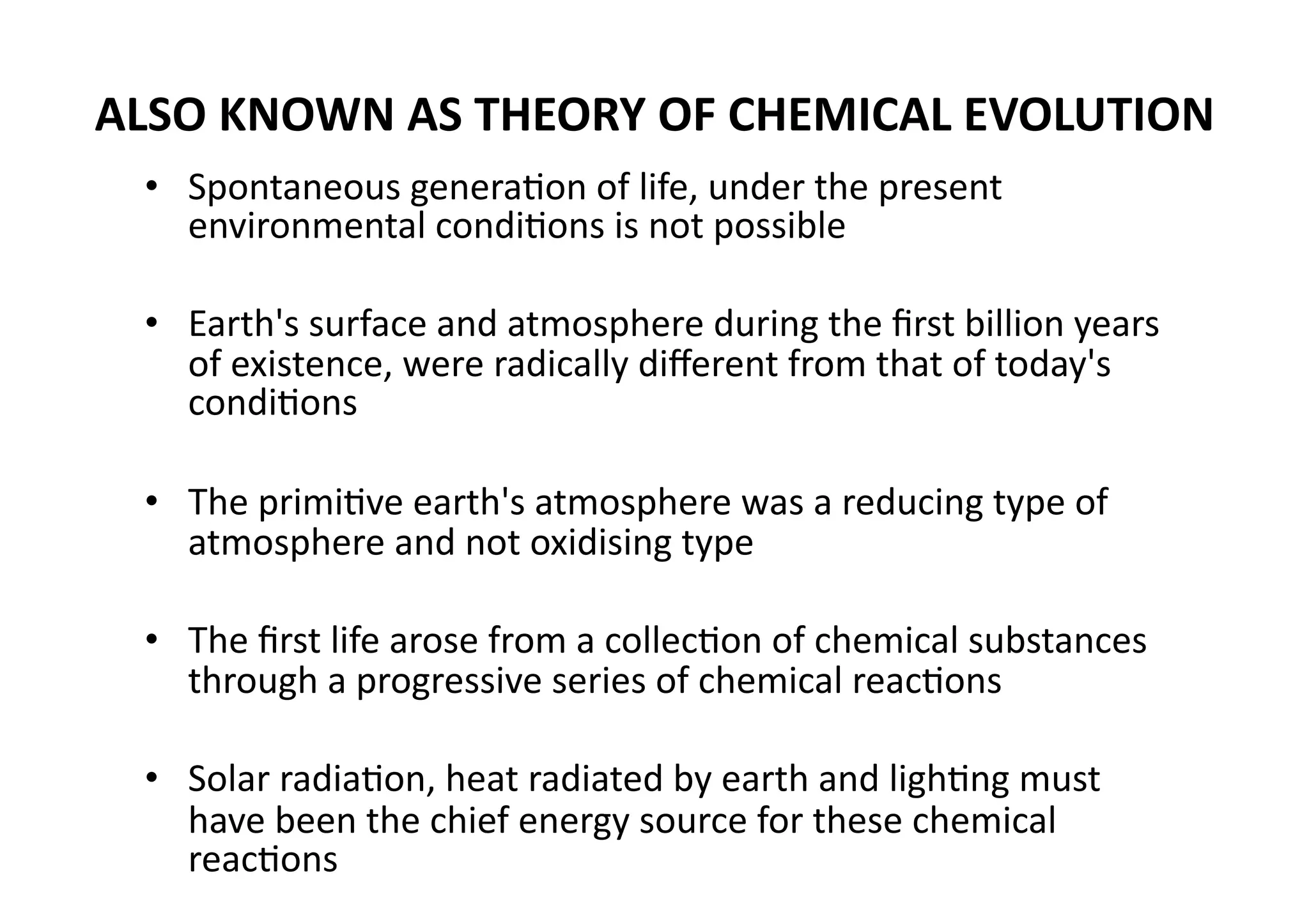 ALSO KNOWN AS THEORY OF CHEMICAL EVOLUTION 
 •  Spontaneous generaMon of life, under the present 
    environmental condiMons is not possible 

 •  Earth's surface and atmosphere during the ﬁrst billion years 
    of existence, were radically diﬀerent from that of today's 
    condiMons 

 •  The primiMve earth's atmosphere was a reducing type of 
    atmosphere and not oxidising type 

 •  The ﬁrst life arose from a collecMon of chemical substances 
    through a progressive series of chemical reacMons 

 •  Solar radiaMon, heat radiated by earth and lighMng must 
    have been the chief energy source for these chemical 
    reacMons 
 