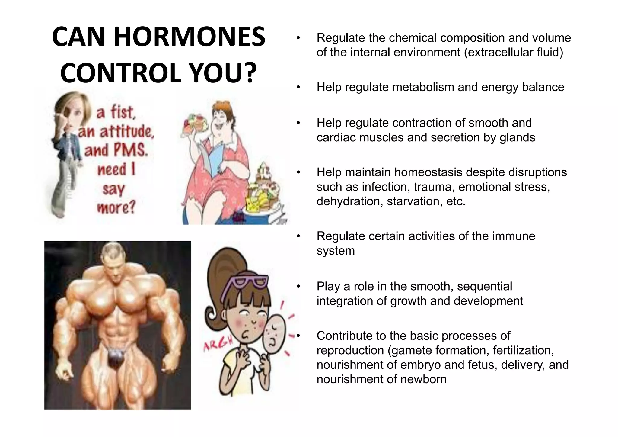 CAN HORMONES     •    Regulate the chemical composition and volume
                      of the internal environment (extracellular fluid)

 CONTROL YOU?    •    Help regulate metabolism and energy balance

                 •    Help regulate contraction of smooth and
                      cardiac muscles and secretion by glands

                 •    Help maintain homeostasis despite disruptions
                      such as infection, trauma, emotional stress,
                      dehydration, starvation, etc.

                 •    Regulate certain activities of the immune
                      system

                 •    Play a role in the smooth, sequential
                      integration of growth and development

                 •    Contribute to the basic processes of
                      reproduction (gamete formation, fertilization,
                      nourishment of embryo and fetus, delivery, and
                      nourishment of newborn
 