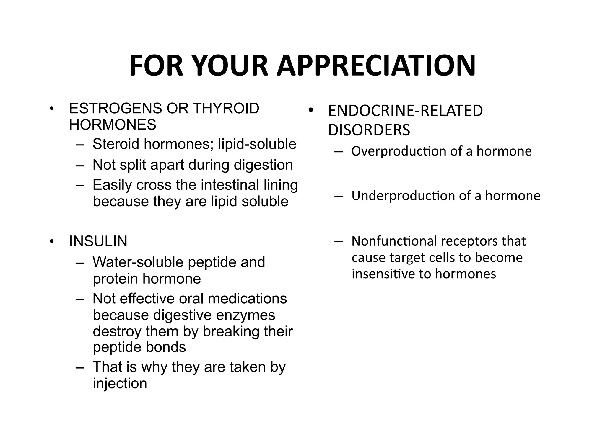 FOR YOUR APPRECIATION 
•  ESTROGENS OR THYROID                     •  ENDOCRINE‐RELATED 
   HORMONES                                    DISORDERS 
    –  Steroid hormones; lipid-soluble         –  OverproducMon of a hormone  
    –  Not split apart during digestion
    –  Easily cross the intestinal lining
       because they are lipid soluble          –  UnderproducMon of a hormone  


•  INSULIN                                     –  NonfuncMonal receptors that 
    –  Water-soluble peptide and                  cause target cells to become 
       protein hormone                            insensiMve to hormones  
    –  Not effective oral medications
       because digestive enzymes
       destroy them by breaking their
       peptide bonds
    –  That is why they are taken by
       injection 
 