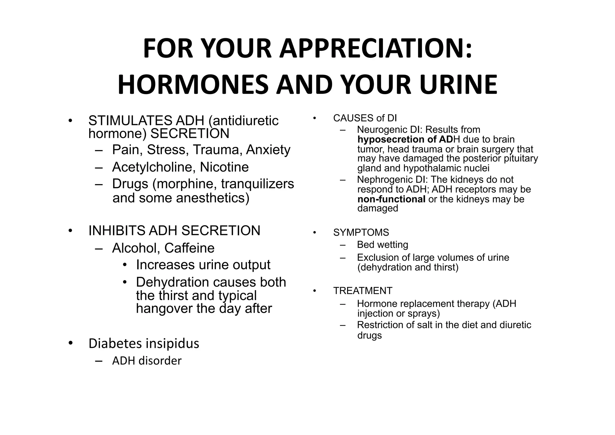 FOR YOUR APPRECIATION: 
        HORMONES AND YOUR URINE 
•  STIMULATES ADH (antidiuretic         •    CAUSES of DI
                                              –  Neurogenic DI: Results from
   hormone) SECRETION                            hyposecretion of ADH due to brain
    –  Pain, Stress, Trauma, Anxiety             tumor, head trauma or brain surgery that
                                                 may have damaged the posterior pituitary
    –  Acetylcholine, Nicotine                   gland and hypothalamic nuclei
                                              –  Nephrogenic DI: The kidneys do not
    –  Drugs (morphine, tranquilizers            respond to ADH; ADH receptors may be
       and some anesthetics)                     non-functional or the kidneys may be
                                                 damaged

•  INHIBITS ADH SECRETION               •    SYMPTOMS
    –  Alcohol, Caffeine                      –  Bed wetting
                                              –  Exclusion of large volumes of urine
        •  Increases urine output                (dehydration and thirst)
        •  Dehydration causes both
                                        •    TREATMENT
           the thirst and typical
                                              –  Hormone replacement therapy (ADH
           hangover the day after                injection or sprays)
                                              –  Restriction of salt in the diet and diuretic
                                                 drugs
•  Diabetes insipidus 
    –  ADH disorder 
 