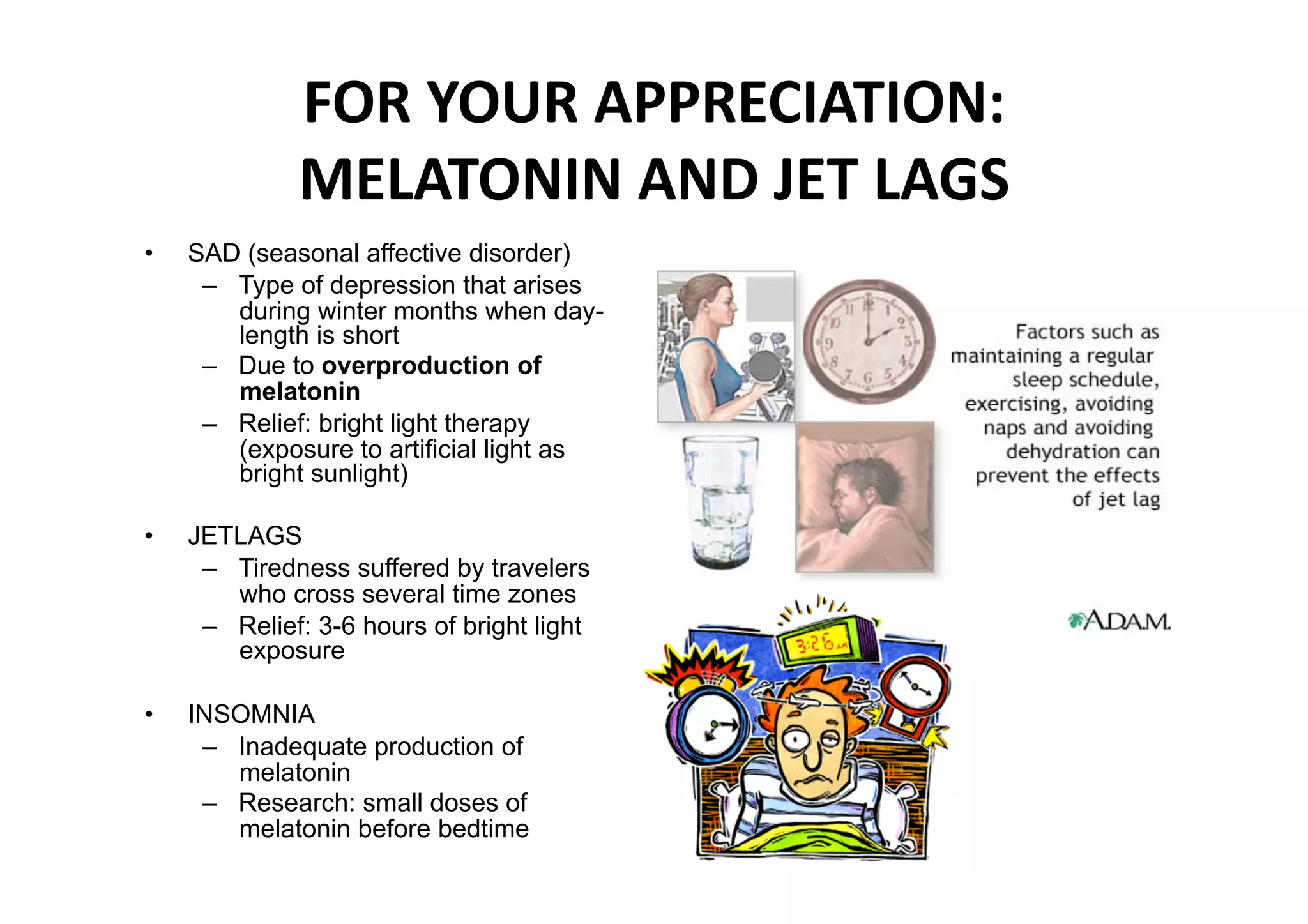 FOR YOUR APPRECIATION: 
               MELATONIN AND JET LAGS 
•    SAD (seasonal affective disorder)
      –  Type of depression that arises
         during winter months when day-
         length is short
      –  Due to overproduction of
         melatonin
      –  Relief: bright light therapy
         (exposure to artificial light as
         bright sunlight)

•    JETLAGS
      –  Tiredness suffered by travelers
         who cross several time zones
      –  Relief: 3-6 hours of bright light
         exposure

•    INSOMNIA
      –  Inadequate production of
         melatonin
      –  Research: small doses of
         melatonin before bedtime 
 