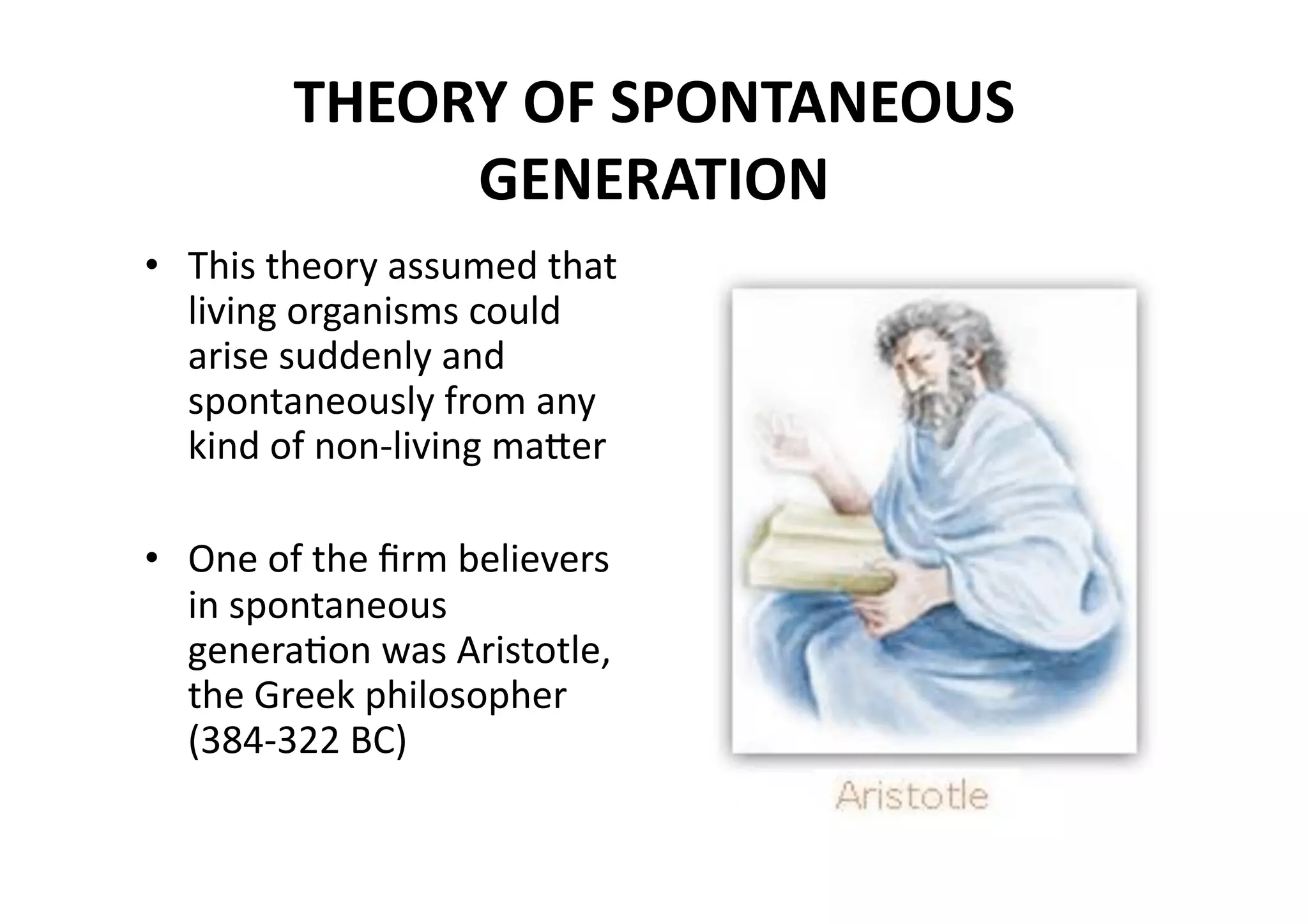 THEORY OF SPONTANEOUS 
             GENERATION 
•  This theory assumed that 
   living organisms could 
   arise suddenly and 
   spontaneously from any 
   kind of non‐living maher 

•  One of the ﬁrm believers 
   in spontaneous 
   generaMon was Aristotle, 
   the Greek philosopher 
   (384‐322 BC) 
 
