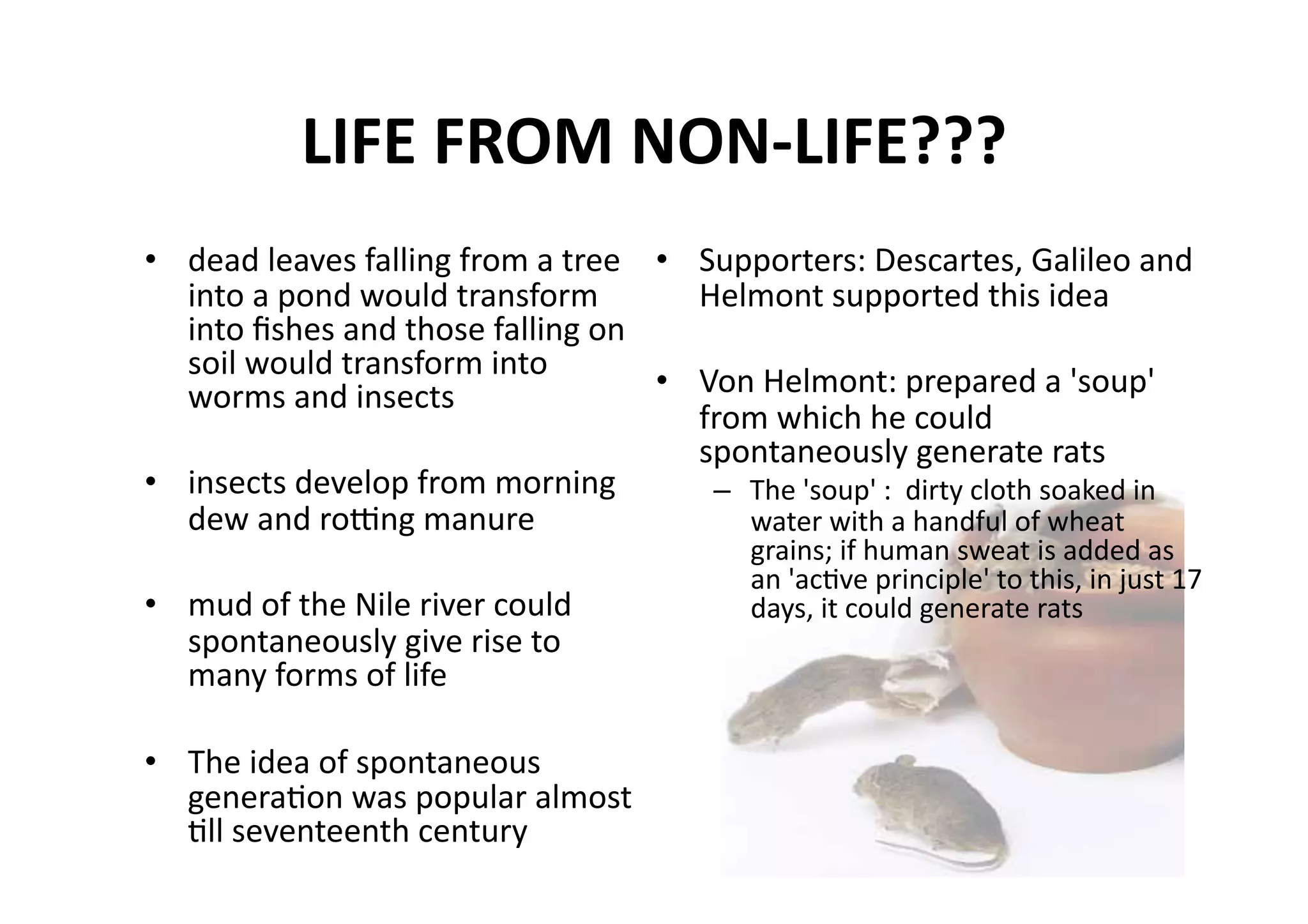 LIFE FROM NON‐LIFE??? 
•  dead leaves falling from a tree  •  Supporters: Descartes, Galileo and 
   into a pond would transform         Helmont supported this idea 
   into ﬁshes and those falling on 
   soil would transform into 
   worms and insects                •  Von Helmont: prepared a 'soup' 
                                       from which he could 
                                       spontaneously generate rats 
•  insects develop from morning         –  The 'soup' :  dirty cloth soaked in 
   dew and rojng manure                    water with a handful of wheat 
                                             grains; if human sweat is added as 
                                             an 'acMve principle' to this, in just 17 
•  mud of the Nile river could               days, it could generate rats 
   spontaneously give rise to 
   many forms of life 

•  The idea of spontaneous 
   generaMon was popular almost 
   Mll seventeenth century 
 